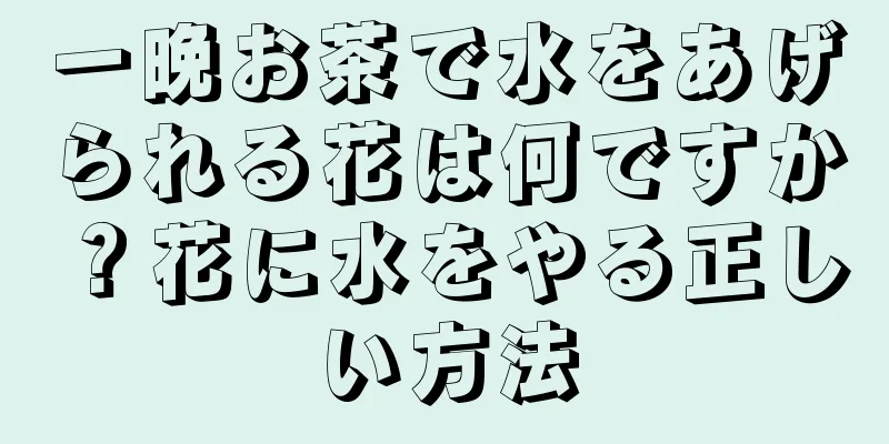 一晩お茶で水をあげられる花は何ですか？花に水をやる正しい方法
