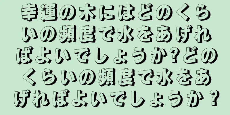 幸運の木にはどのくらいの頻度で水をあげればよいでしょうか?どのくらいの頻度で水をあげればよいでしょうか？