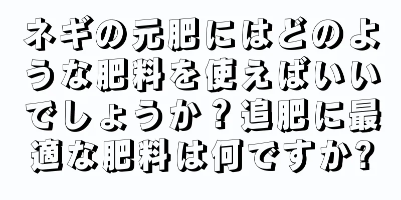 ネギの元肥にはどのような肥料を使えばいいでしょうか？追肥に最適な肥料は何ですか?