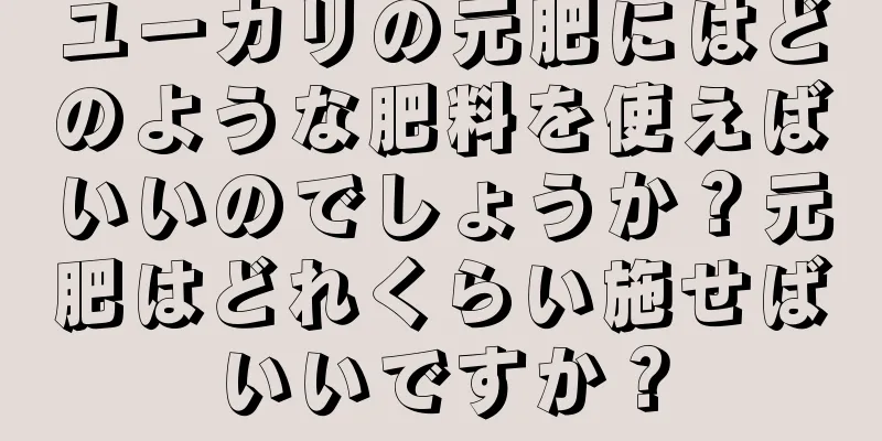 ユーカリの元肥にはどのような肥料を使えばいいのでしょうか？元肥はどれくらい施せばいいですか？