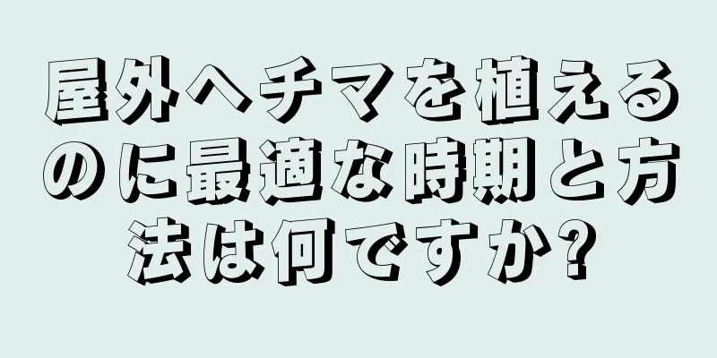屋外ヘチマを植えるのに最適な時期と方法は何ですか?
