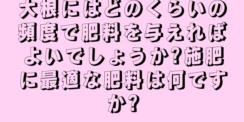 大根にはどのくらいの頻度で肥料を与えればよいでしょうか?施肥に最適な肥料は何ですか?