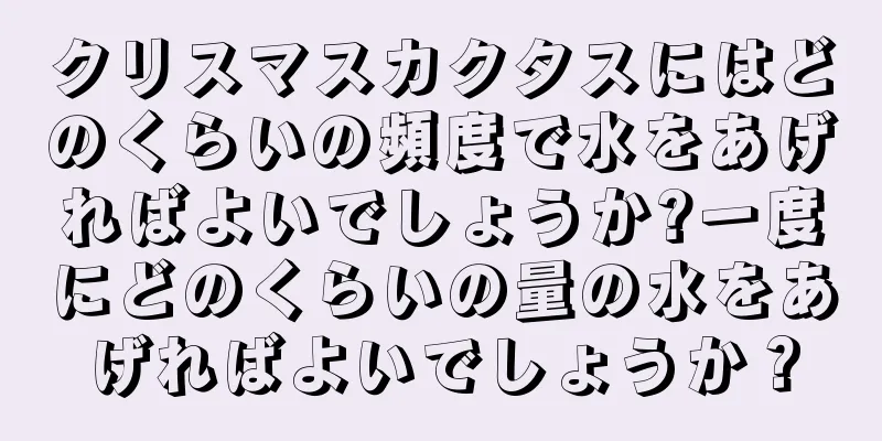 クリスマスカクタスにはどのくらいの頻度で水をあげればよいでしょうか?一度にどのくらいの量の水をあげればよいでしょうか？
