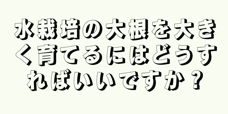 水栽培の大根を大きく育てるにはどうすればいいですか？