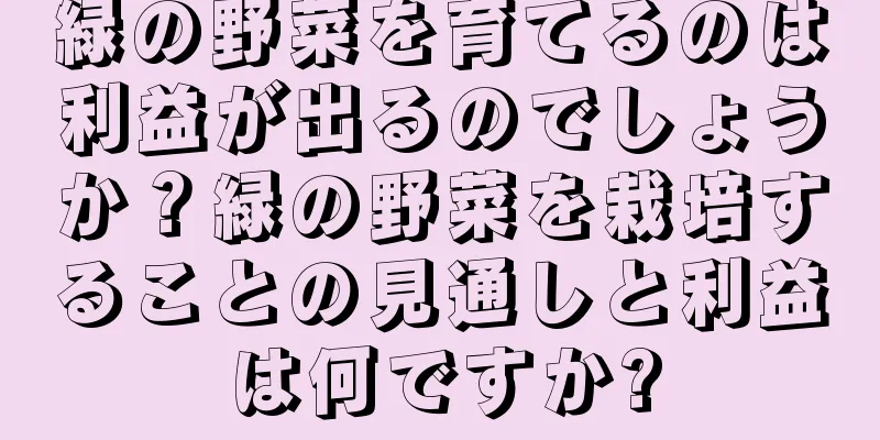 緑の野菜を育てるのは利益が出るのでしょうか？緑の野菜を栽培することの見通しと利益は何ですか?