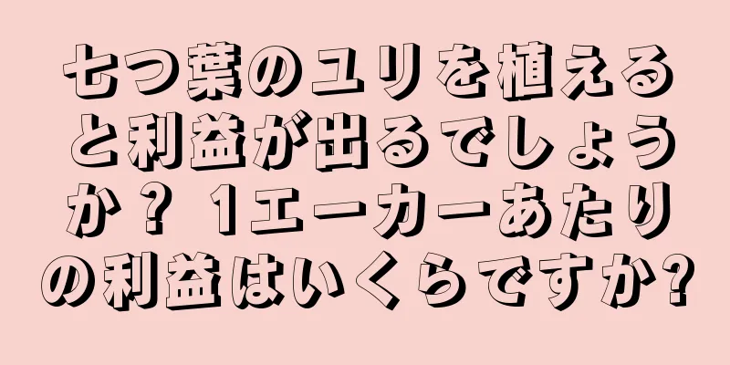 七つ葉のユリを植えると利益が出るでしょうか？ 1エーカーあたりの利益はいくらですか?