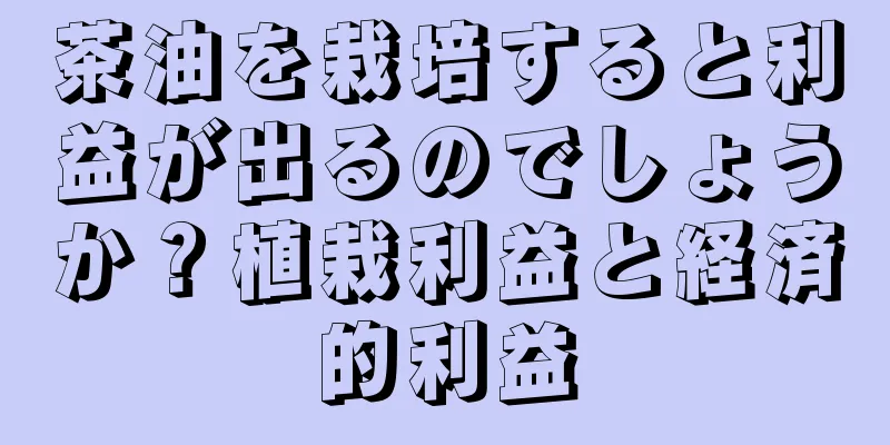 茶油を栽培すると利益が出るのでしょうか？植栽利益と経済的利益