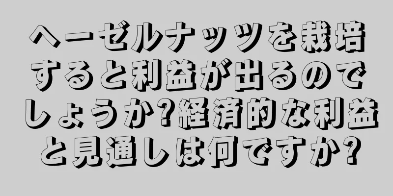 ヘーゼルナッツを栽培すると利益が出るのでしょうか?経済的な利益と見通しは何ですか?