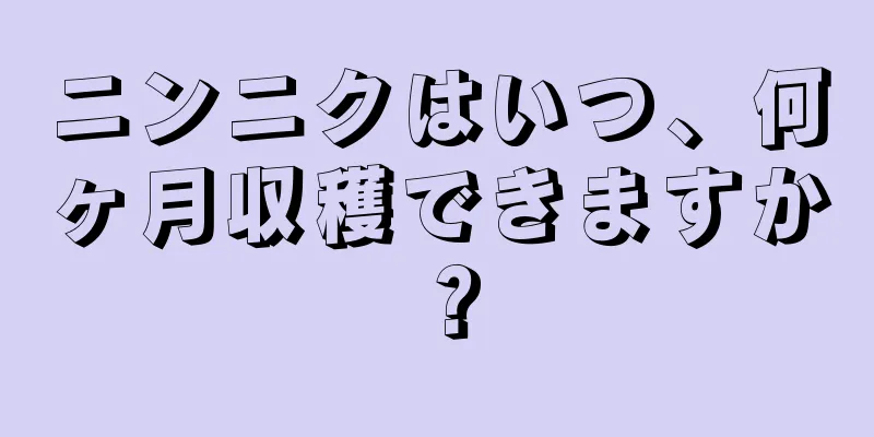 ニンニクはいつ、何ヶ月収穫できますか？