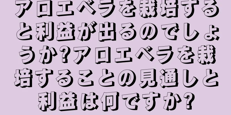アロエベラを栽培すると利益が出るのでしょうか?アロエベラを栽培することの見通しと利益は何ですか?