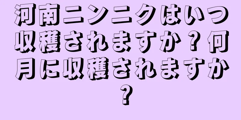 河南ニンニクはいつ収穫されますか？何月に収穫されますか？