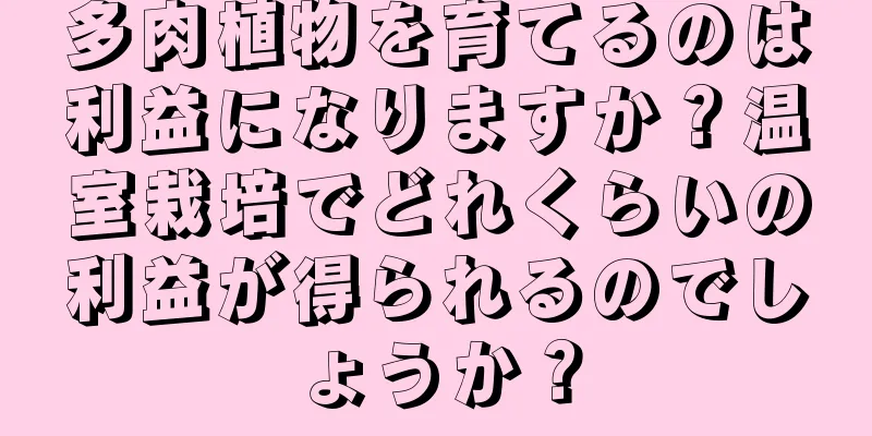 多肉植物を育てるのは利益になりますか？温室栽培でどれくらいの利益が得られるのでしょうか？