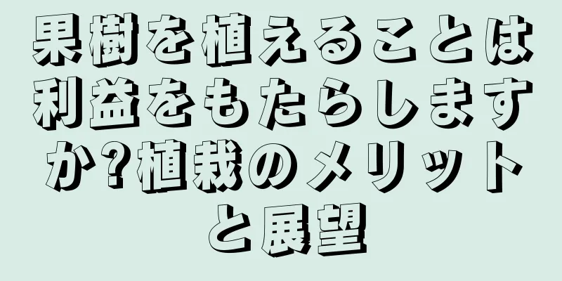 果樹を植えることは利益をもたらしますか?植栽のメリットと展望
