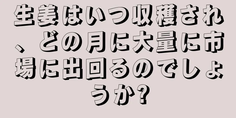 生姜はいつ収穫され、どの月に大量に市場に出回るのでしょうか?