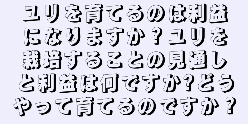 ユリを育てるのは利益になりますか？ユリを栽培することの見通しと利益は何ですか?どうやって育てるのですか？