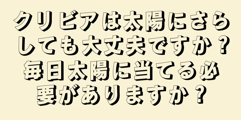 クリビアは太陽にさらしても大丈夫ですか？毎日太陽に当てる必要がありますか？