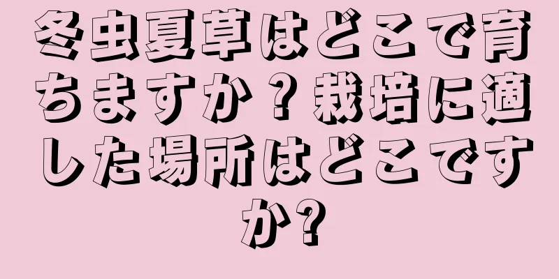 冬虫夏草はどこで育ちますか？栽培に適した場所はどこですか?
