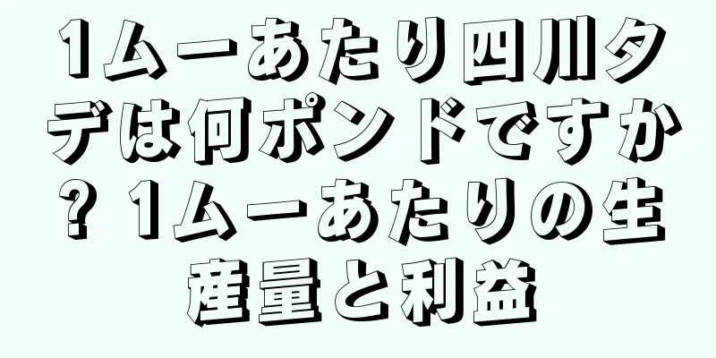 1ムーあたり四川タデは何ポンドですか? 1ムーあたりの生産量と利益