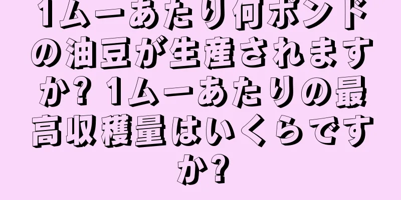 1ムーあたり何ポンドの油豆が生産されますか? 1ムーあたりの最高収穫量はいくらですか?