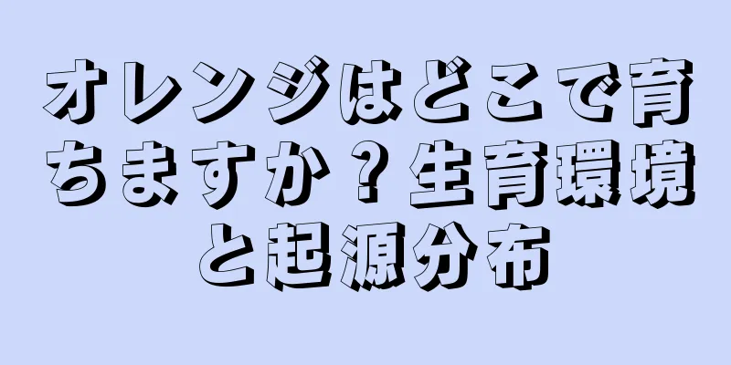 オレンジはどこで育ちますか？生育環境と起源分布