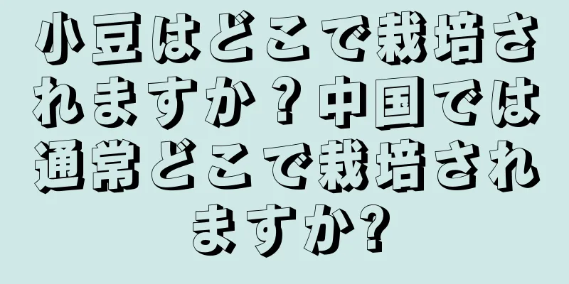 小豆はどこで栽培されますか？中国では通常どこで栽培されますか?