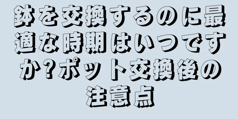 鉢を交換するのに最適な時期はいつですか?ポット交換後の注意点