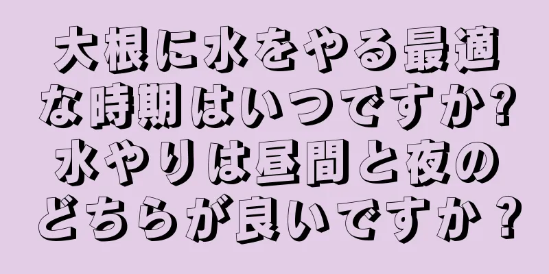 大根に水をやる最適な時期はいつですか?水やりは昼間と夜のどちらが良いですか？