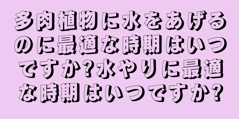 多肉植物に水をあげるのに最適な時期はいつですか?水やりに最適な時期はいつですか?