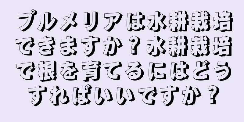 プルメリアは水耕栽培できますか？水耕栽培で根を育てるにはどうすればいいですか？