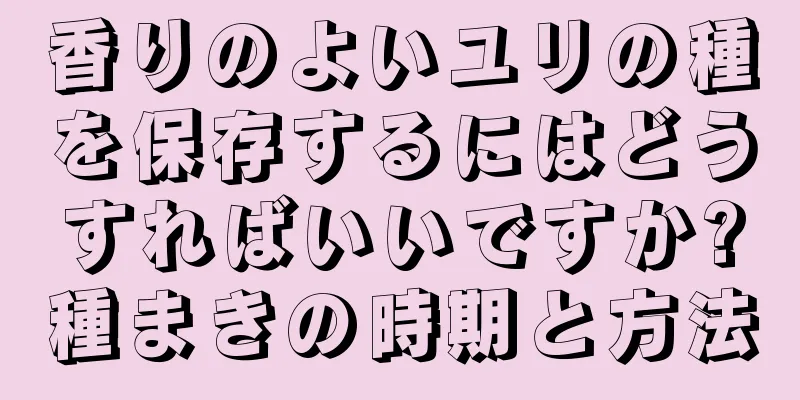 香りのよいユリの種を保存するにはどうすればいいですか?種まきの時期と方法