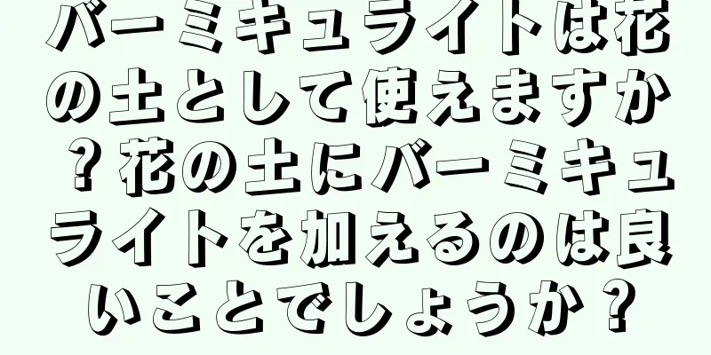 バーミキュライトは花の土として使えますか？花の土にバーミキュライトを加えるのは良いことでしょうか？