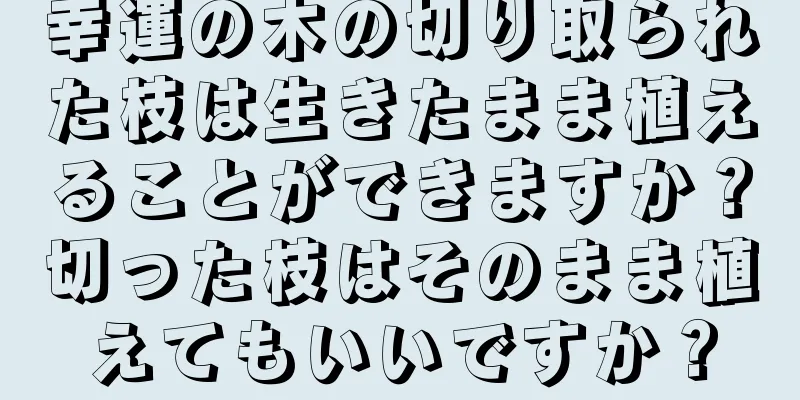 幸運の木の切り取られた枝は生きたまま植えることができますか？切った枝はそのまま植えてもいいですか？
