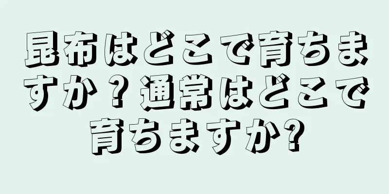 昆布はどこで育ちますか？通常はどこで育ちますか?