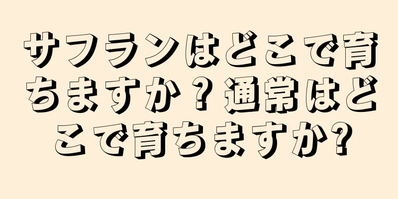 サフランはどこで育ちますか？通常はどこで育ちますか?