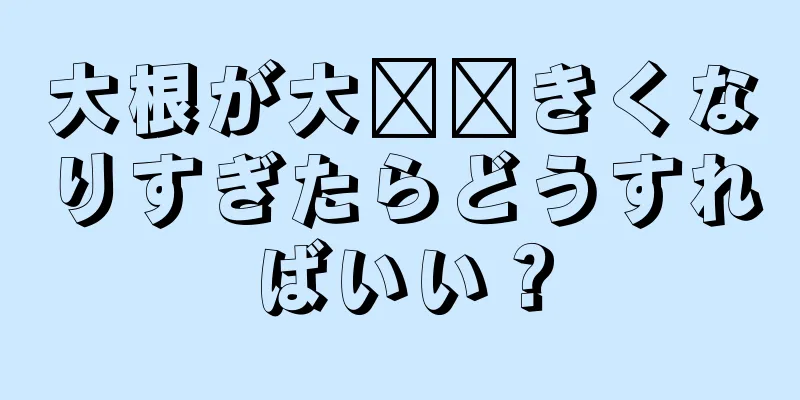 大根が大​​きくなりすぎたらどうすればいい？