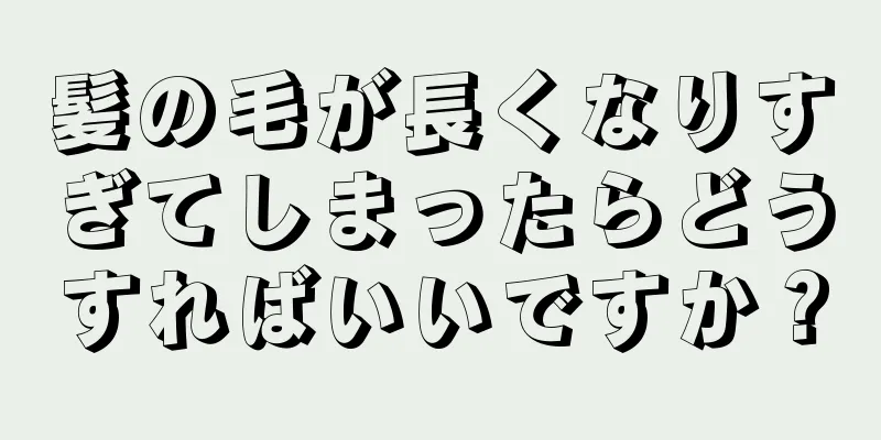 髪の毛が長くなりすぎてしまったらどうすればいいですか？