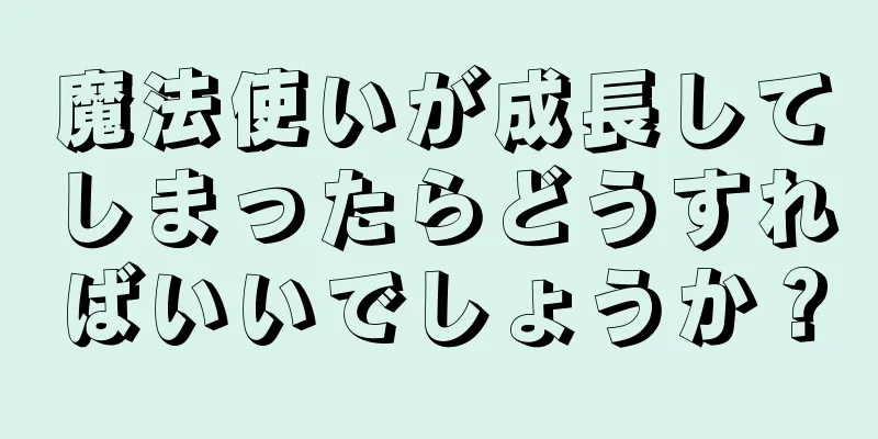 魔法使いが成長してしまったらどうすればいいでしょうか？