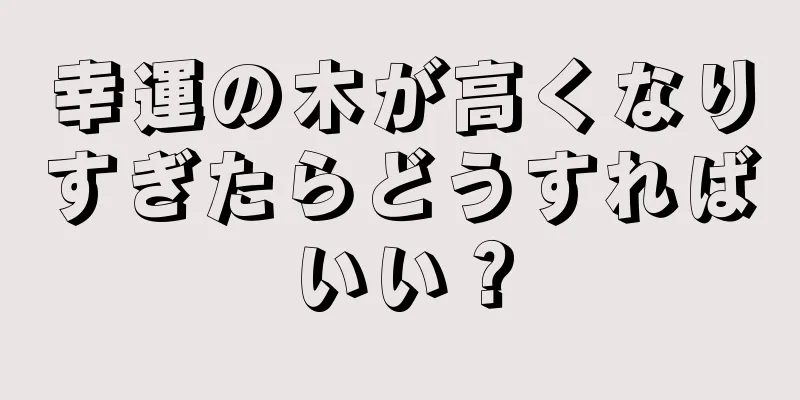 幸運の木が高くなりすぎたらどうすればいい？