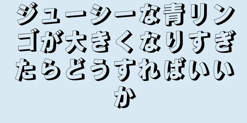 ジューシーな青リンゴが大きくなりすぎたらどうすればいいか