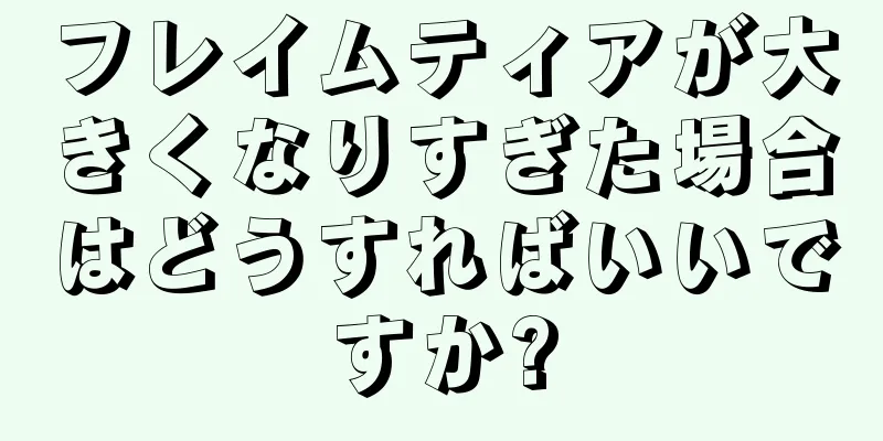 フレイムティアが大きくなりすぎた場合はどうすればいいですか?