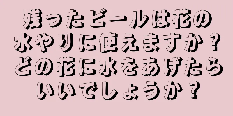 残ったビールは花の水やりに使えますか？どの花に水をあげたらいいでしょうか？