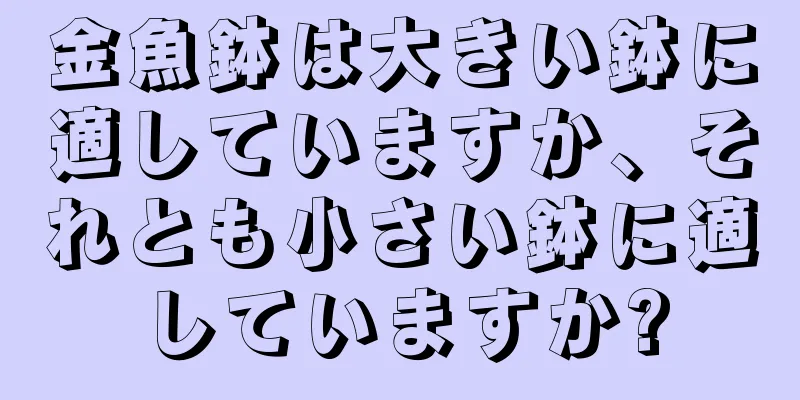 金魚鉢は大きい鉢に適していますか、それとも小さい鉢に適していますか?