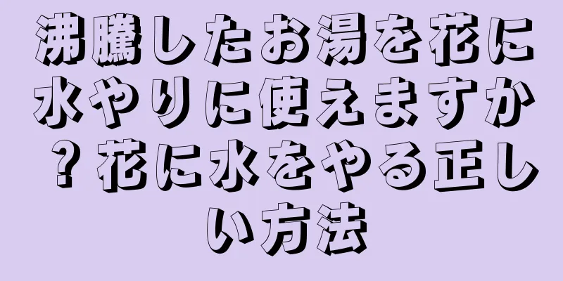 沸騰したお湯を花に水やりに使えますか？花に水をやる正しい方法