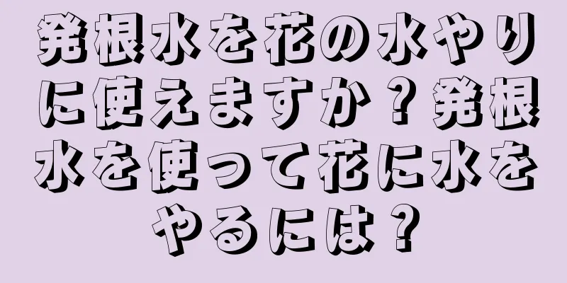 発根水を花の水やりに使えますか？発根水を使って花に水をやるには？