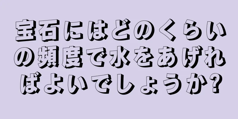 宝石にはどのくらいの頻度で水をあげればよいでしょうか?