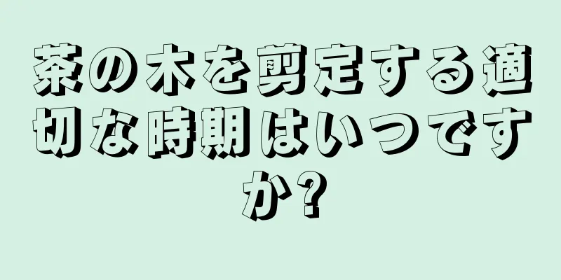 茶の木を剪定する適切な時期はいつですか?
