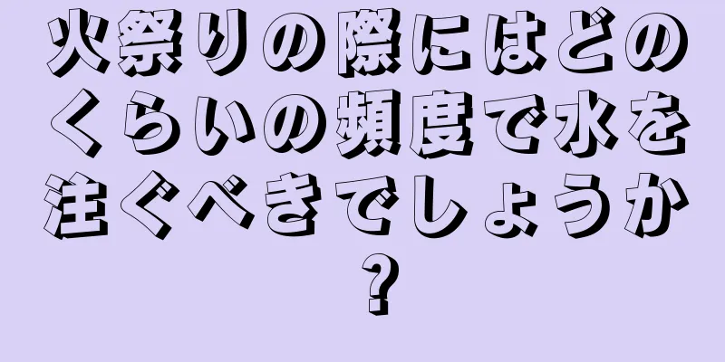 火祭りの際にはどのくらいの頻度で水を注ぐべきでしょうか？