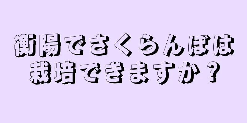 衡陽でさくらんぼは栽培できますか？