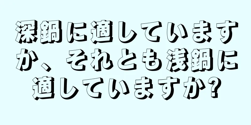 深鍋に適していますか、それとも浅鍋に適していますか?