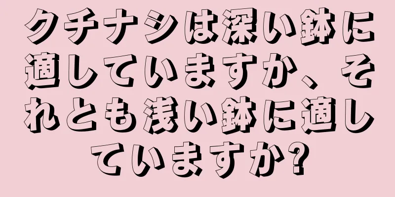 クチナシは深い鉢に適していますか、それとも浅い鉢に適していますか?